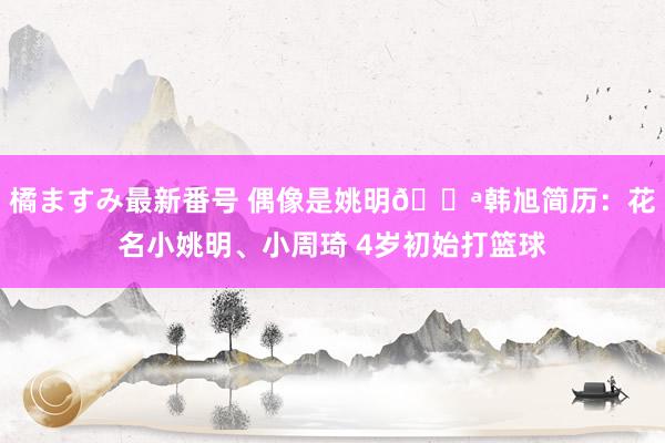 橘ますみ最新番号 偶像是姚明?韩旭简历：花名小姚明、小周琦 4岁初始打篮球