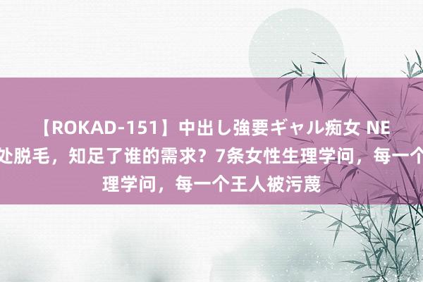 【ROKAD-151】中出し強要ギャル痴女 NEO 4時間 私处脱毛，知足了谁的需求？7条女性生理学问，每一个王人被污蔑