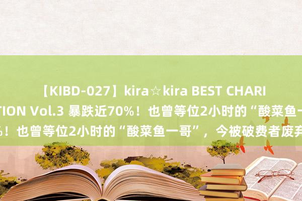 【KIBD-027】kira☆kira BEST CHARISMA☆MODEL☆COLLECTION Vol.3 暴跌近70%！也曾等位2小时的“酸菜鱼一哥”，今被破费者废弃了？