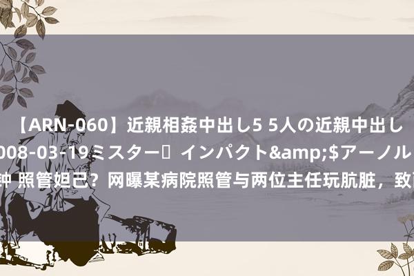 【ARN-060】近親相姦中出し5 5人の近親中出し物語</a>2008-03-19ミスター・インパクト&$アーノルド119分钟 照管妲己？网曝某病院照管与两位主任玩肮脏，致两东说念主大打着手，1东说念主住进ICU