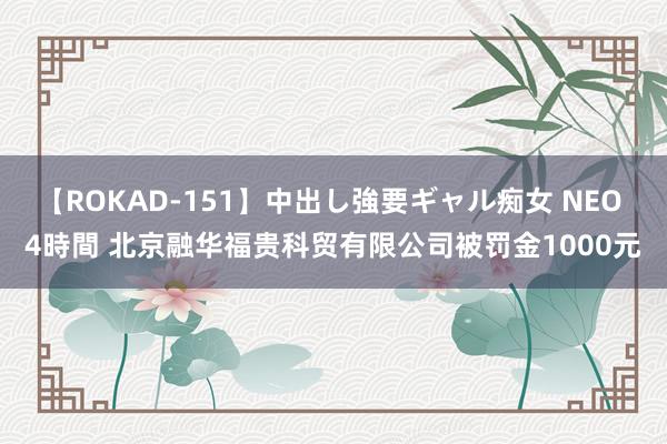 【ROKAD-151】中出し強要ギャル痴女 NEO 4時間 北京融华福贵科贸有限公司被罚金1000元