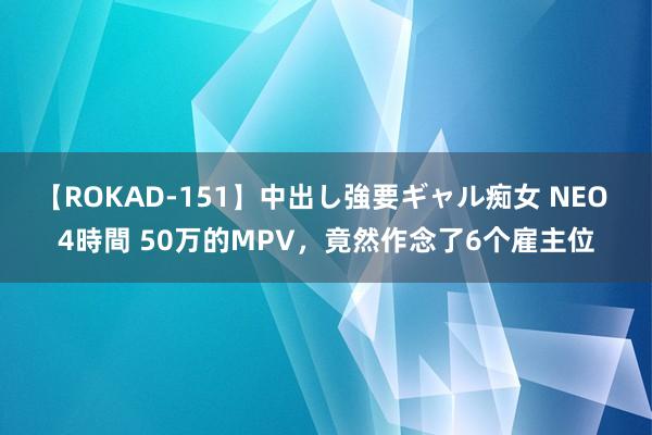 【ROKAD-151】中出し強要ギャル痴女 NEO 4時間 50万的MPV，竟然作念了6个雇主位