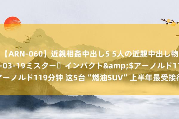 【ARN-060】近親相姦中出し5 5人の近親中出し物語</a>2008-03-19ミスター・インパクト&$アーノルド119分钟 这5台“燃油SUV”上半年最受接待，第又名不是日系