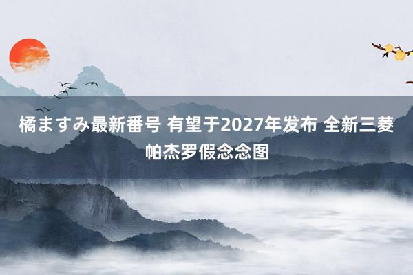 橘ますみ最新番号 有望于2027年发布 全新三菱帕杰罗假念念图