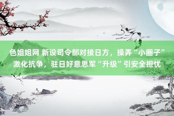 色姐姐网 新设司令部对接日方，操弄“小圈子”激化抗争，驻日好意思军“升级”引安全担忧