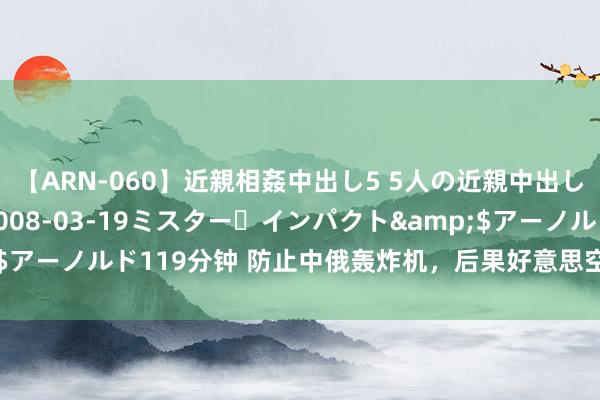 【ARN-060】近親相姦中出し5 5人の近親中出し物語</a>2008-03-19ミスター・インパクト&$アーノルド119分钟 防止中俄轰炸机，后果好意思空军我方先露怯了……