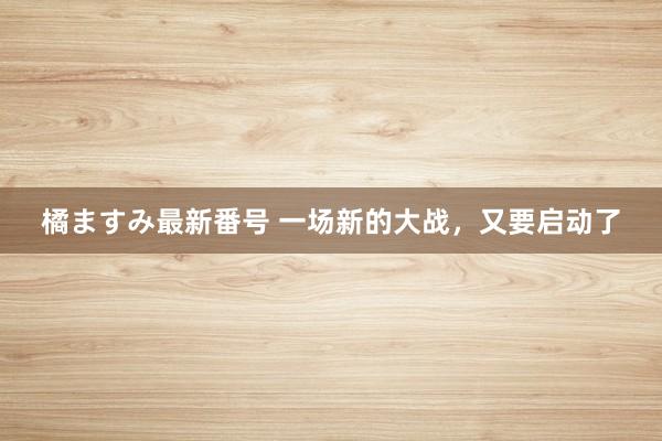 橘ますみ最新番号 一场新的大战，又要启动了