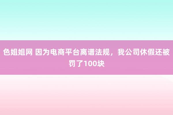 色姐姐网 因为电商平台离谱法规，我公司休假还被罚了100块