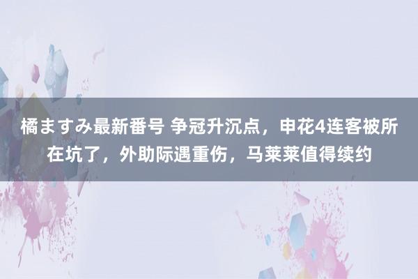 橘ますみ最新番号 争冠升沉点，申花4连客被所在坑了，外助际遇重伤，马莱莱值得续约