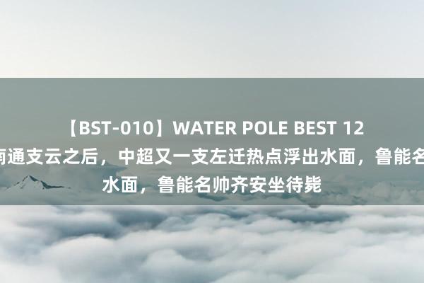 【BST-010】WATER POLE BEST 12GALs 8時間 南通支云之后，中超又一支左迁热点浮出水面，鲁能名帅齐安坐待毙