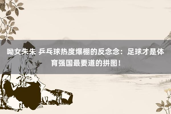 呦女朱朱 乒乓球热度爆棚的反念念：足球才是体育强国最要道的拼图！