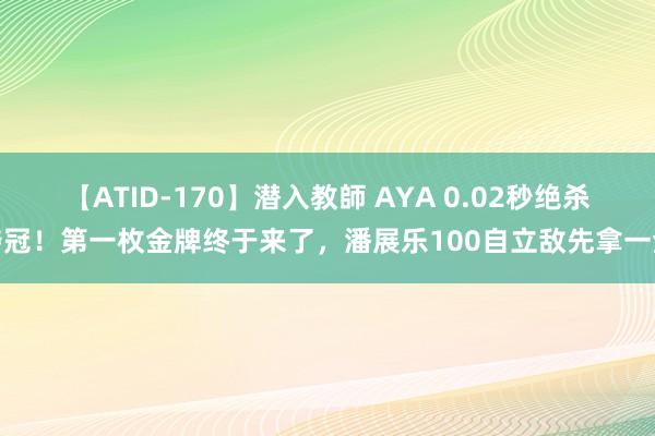 【ATID-170】潜入教師 AYA 0.02秒绝杀夺冠！第一枚金牌终于来了，潘展乐100自立敌先拿一金