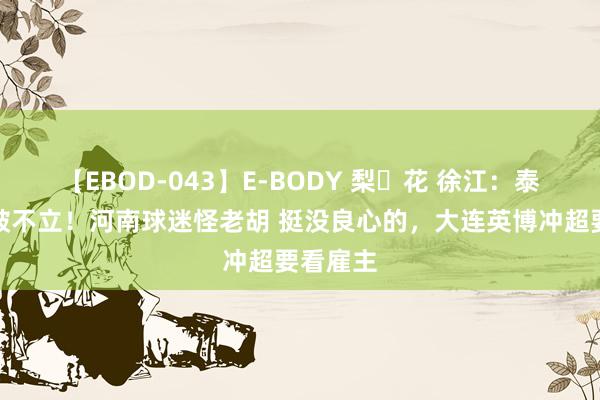 【EBOD-043】E-BODY 梨々花 徐江：泰山队不破不立！河南球迷怪老胡 挺没良心的，大连英博冲超要看雇主