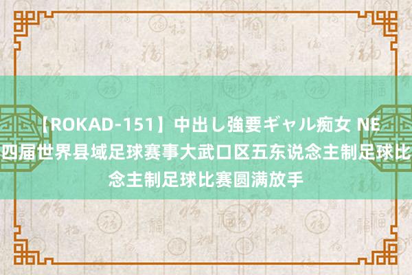 【ROKAD-151】中出し強要ギャル痴女 NEO 4時間 第四届世界县域足球赛事大武口区五东说念主制足球比赛圆满放手