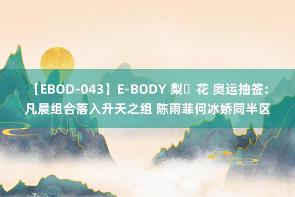 【EBOD-043】E-BODY 梨々花 奥运抽签：凡晨组合落入升天之组 陈雨菲何冰娇同半区