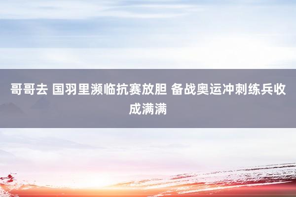 哥哥去 国羽里濒临抗赛放胆 备战奥运冲刺练兵收成满满