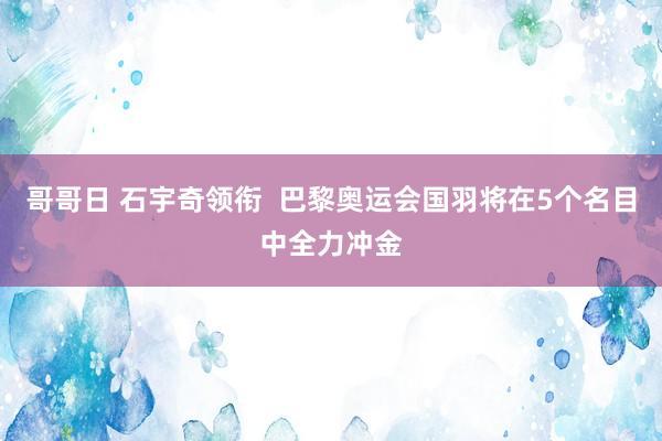 哥哥日 石宇奇领衔  巴黎奥运会国羽将在5个名目中全力冲金