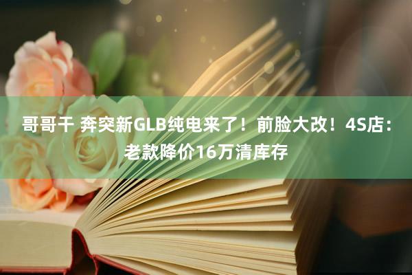 哥哥干 奔突新GLB纯电来了！前脸大改！4S店：老款降价16万清库存