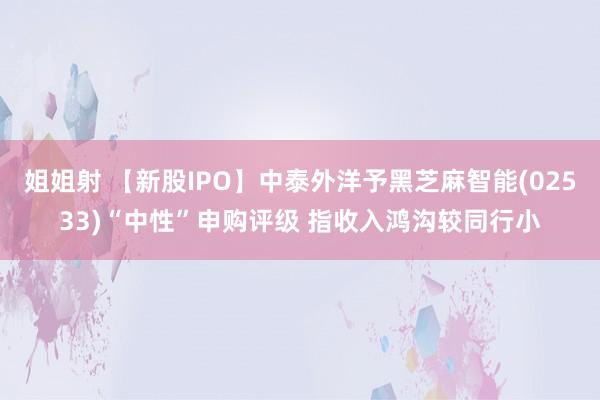 姐姐射 【新股IPO】中泰外洋予黑芝麻智能(02533)“中性”申购评级 指收入鸿沟较同行小