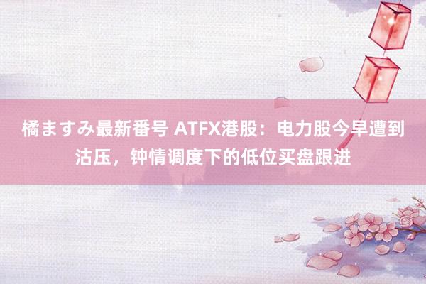 橘ますみ最新番号 ATFX港股：电力股今早遭到沽压，钟情调度下的低位买盘跟进