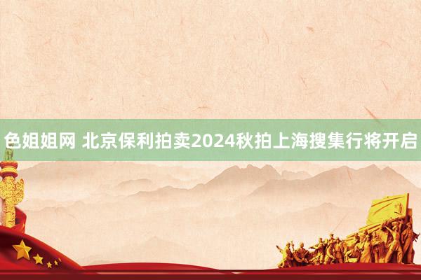 色姐姐网 北京保利拍卖2024秋拍上海搜集行将开启