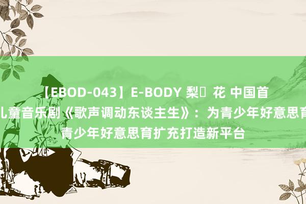 【EBOD-043】E-BODY 梨々花 中国首部原创千里浸式儿童音乐剧《歌声调动东谈主生》：为青少年好意思育扩充打造新平台