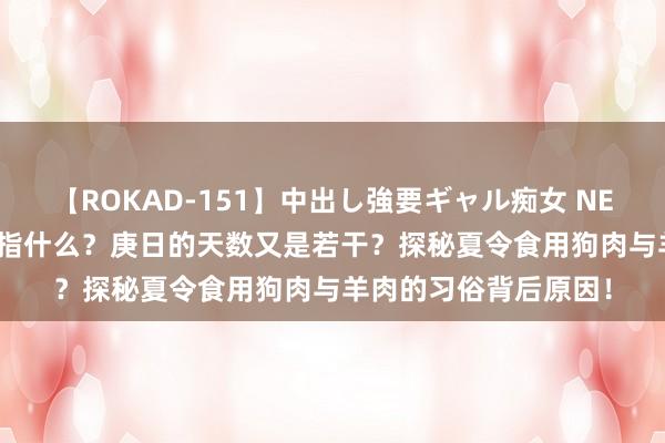 【ROKAD-151】中出し強要ギャル痴女 NEO 4時間 三伏天究竟指什么？庚日的天数又是若干？探秘夏令食用狗肉与羊肉的习俗背后原因！