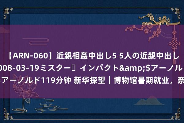 【ARN-060】近親相姦中出し5 5人の近親中出し物語</a>2008-03-19ミスター・インパクト&$アーノルド119分钟 新华探望｜博物馆暑期就业，奈何“出新”更“走心”？