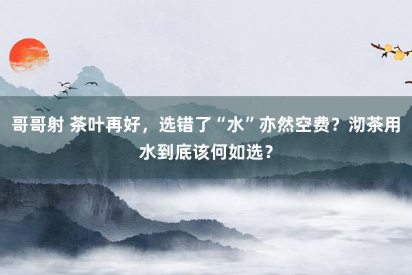 哥哥射 茶叶再好，选错了“水”亦然空费？沏茶用水到底该何如选？