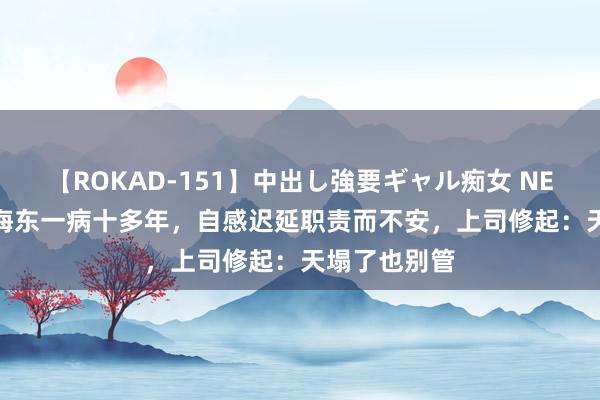 【ROKAD-151】中出し強要ギャル痴女 NEO 4時間 徐海东一病十多年，自感迟延职责而不安，上司修起：天塌了也别管