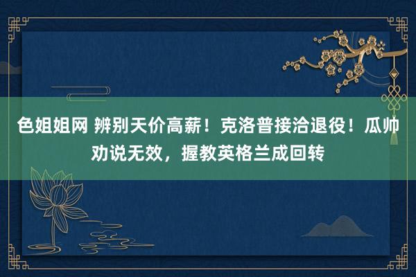 色姐姐网 辨别天价高薪！克洛普接洽退役！瓜帅劝说无效，握教英格兰成回转