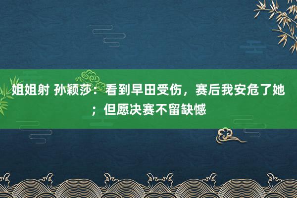 姐姐射 孙颖莎：看到早田受伤，赛后我安危了她；但愿决赛不留缺憾