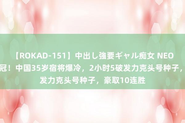 【ROKAD-151】中出し強要ギャル痴女 NEO 4時間 第25冠！中国35岁宿将爆冷，2小时5破发力克头号种子，豪取10连胜