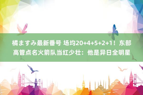 橘ますみ最新番号 场均20+4+5+2+1！东部高管点名火箭队当红少壮：他是异日全明星