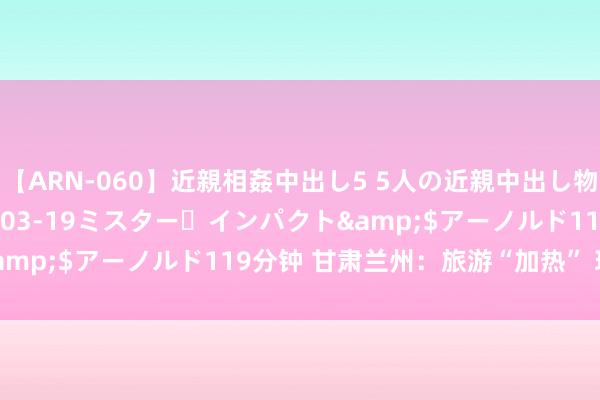 【ARN-060】近親相姦中出し5 5人の近親中出し物語</a>2008-03-19ミスター・インパクト&$アーノルド119分钟 甘肃兰州：旅游“加热” 玩法“上新”