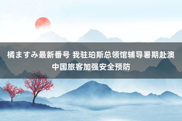 橘ますみ最新番号 我驻珀斯总领馆辅导暑期赴澳中国旅客加强安全预防