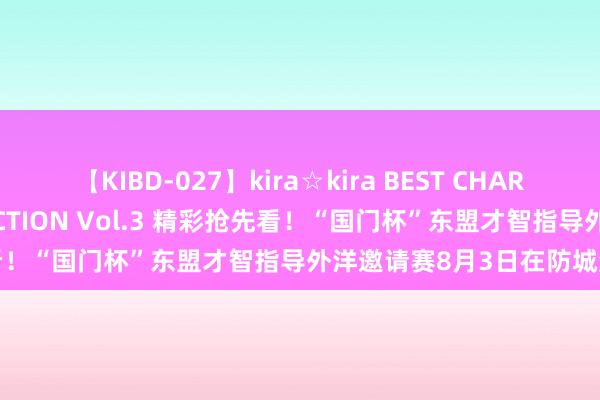 【KIBD-027】kira☆kira BEST CHARISMA☆MODEL☆COLLECTION Vol.3 精彩抢先看！“国门杯”东盟才智指导外洋邀请赛8月3日在防城港市脱手