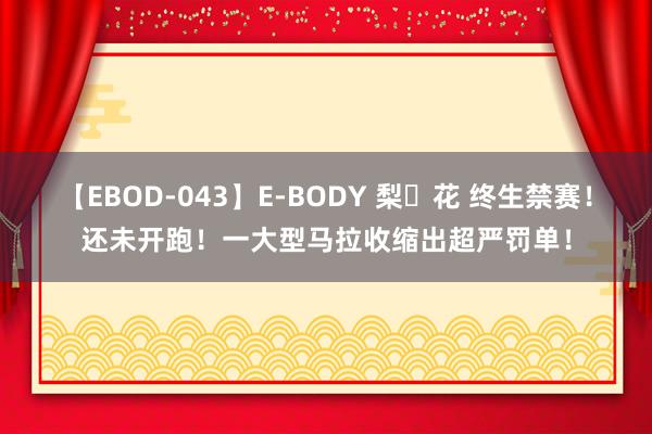 【EBOD-043】E-BODY 梨々花 终生禁赛！还未开跑！一大型马拉收缩出超严罚单！