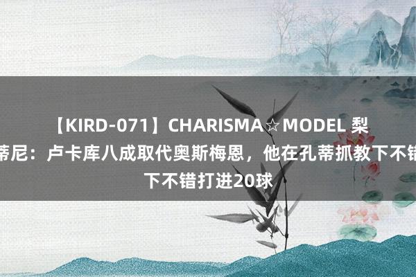 【KIRD-071】CHARISMA☆MODEL 梨々花 萨巴蒂尼：卢卡库八成取代奥斯梅恩，他在孔蒂抓教下不错打进20球