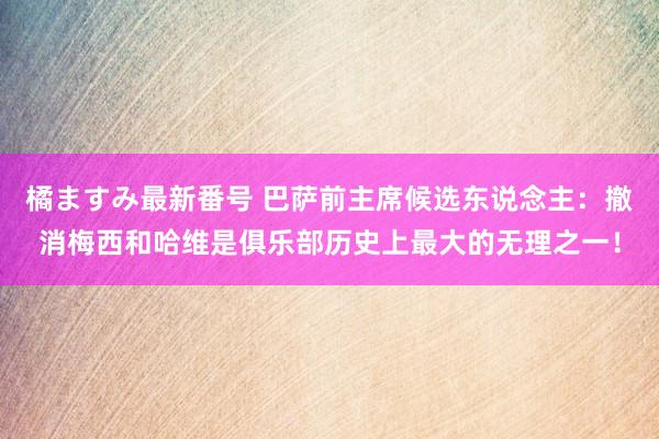 橘ますみ最新番号 巴萨前主席候选东说念主：撤消梅西和哈维是俱乐部历史上最大的无理之一！