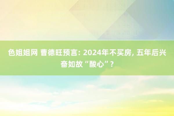 色姐姐网 曹德旺预言: 2024年不买房， 五年后兴奋如故“酸心”?