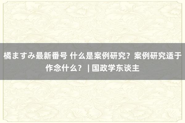 橘ますみ最新番号 什么是案例研究？案例研究适于作念什么？ | 国政学东谈主