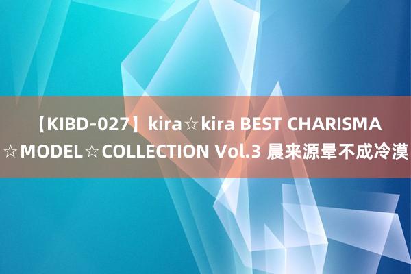 【KIBD-027】kira☆kira BEST CHARISMA☆MODEL☆COLLECTION Vol.3 晨来源晕不成冷漠