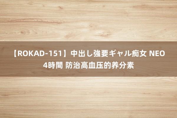 【ROKAD-151】中出し強要ギャル痴女 NEO 4時間 防治高血压的养分素