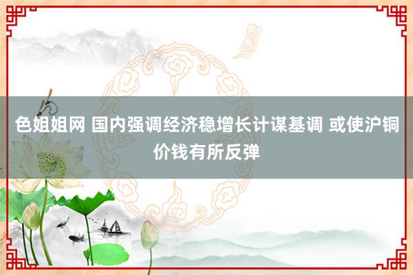 色姐姐网 国内强调经济稳增长计谋基调 或使沪铜价钱有所反弹