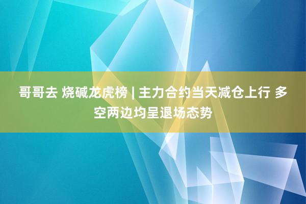 哥哥去 烧碱龙虎榜 | 主力合约当天减仓上行 多空两边均呈退场态势