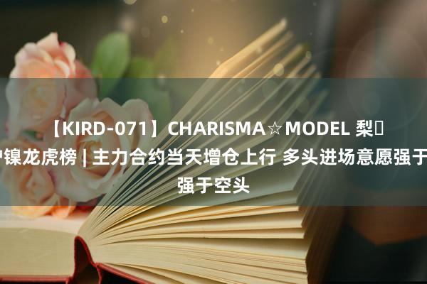 【KIRD-071】CHARISMA☆MODEL 梨々花 沪镍龙虎榜 | 主力合约当天增仓上行 多头进场意愿强于空头