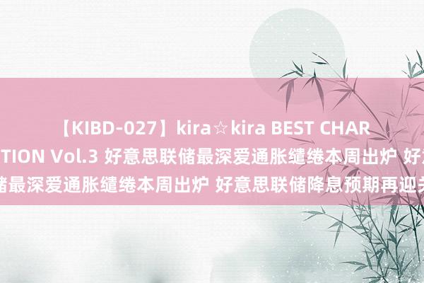 【KIBD-027】kira☆kira BEST CHARISMA☆MODEL☆COLLECTION Vol.3 好意思联储最深爱通胀缱绻本周出炉 好意思联储降息预期再迎关节考试