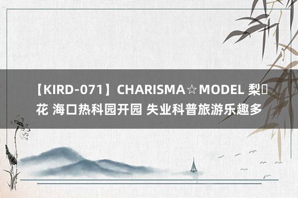 【KIRD-071】CHARISMA☆MODEL 梨々花 海口热科园开园 失业科普旅游乐趣多