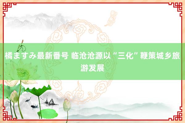 橘ますみ最新番号 临沧沧源以“三化”鞭策城乡旅游发展